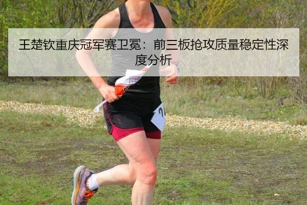 王楚钦重庆冠军赛卫冕：前三板抢攻质量稳定性深度分析
